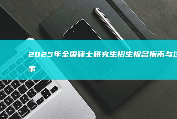 2025年全国硕士研究生招生报名指南与注意事项